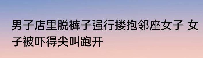 男子店里脱裤子强行搂抱邻座女子 女子被吓得尖叫跑开