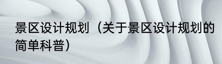 景区设计规划（关于景区设计规划的简单科普）
