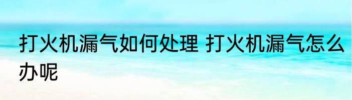 打火机漏气如何处理 打火机漏气怎么办呢
