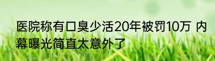 医院称有口臭少活20年被罚10万 内幕曝光简直太意外了