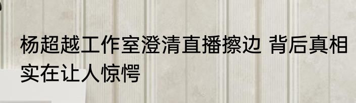 杨超越工作室澄清直播擦边 背后真相实在让人惊愕