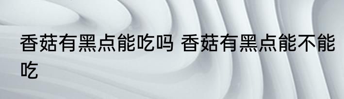 香菇有黑点能吃吗 香菇有黑点能不能吃