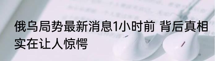 俄乌局势最新消息1小时前 背后真相实在让人惊愕