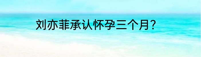 刘亦菲承认怀孕三个月？