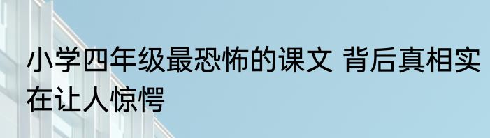 小学四年级最恐怖的课文 背后真相实在让人惊愕