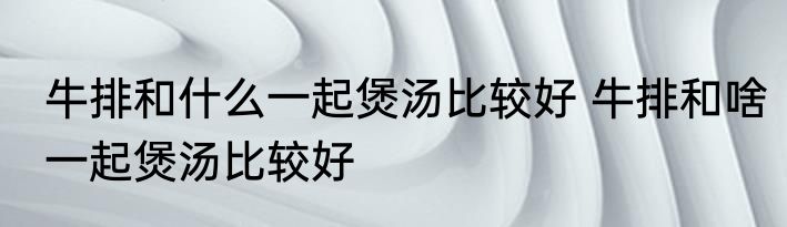牛排和什么一起煲汤比较好 牛排和啥一起煲汤比较好