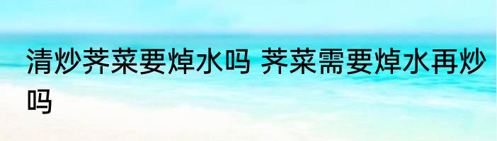 清炒荠菜要焯水吗 荠菜需要焯水再炒吗