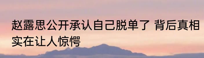 赵露思公开承认自己脱单了 背后真相实在让人惊愕