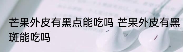 芒果外皮有黑点能吃吗 芒果外皮有黑斑能吃吗