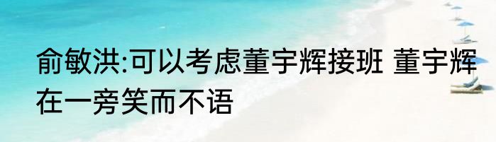 俞敏洪:可以考虑董宇辉接班 董宇辉在一旁笑而不语