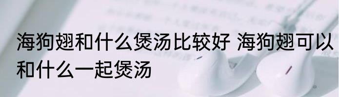 海狗翅和什么煲汤比较好 海狗翅可以和什么一起煲汤