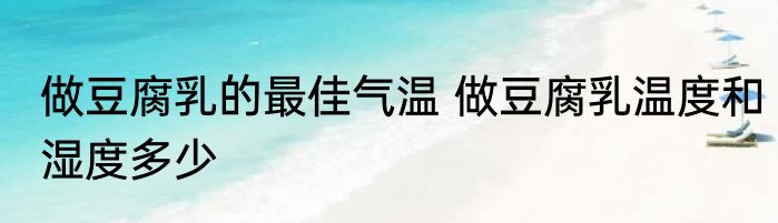 做豆腐乳的最佳气温 做豆腐乳温度和湿度多少