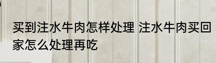 买到注水牛肉怎样处理 注水牛肉买回家怎么处理再吃