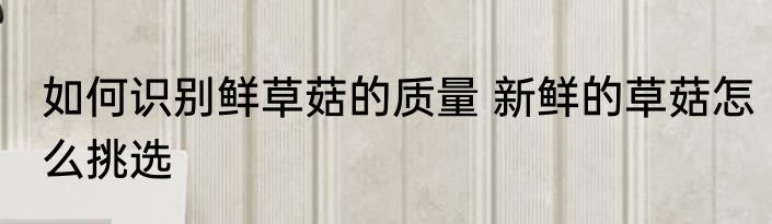 如何识别鲜草菇的质量 新鲜的草菇怎么挑选