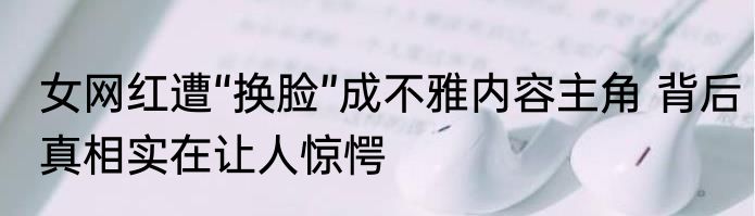 女网红遭“换脸”成不雅内容主角 背后真相实在让人惊愕