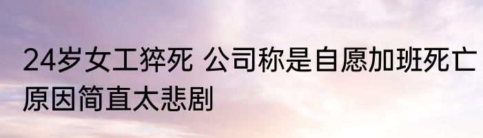 24岁女工猝死 公司称是自愿加班死亡原因简直太悲剧