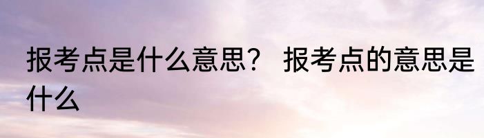 报考点是什么意思？ 报考点的意思是什么