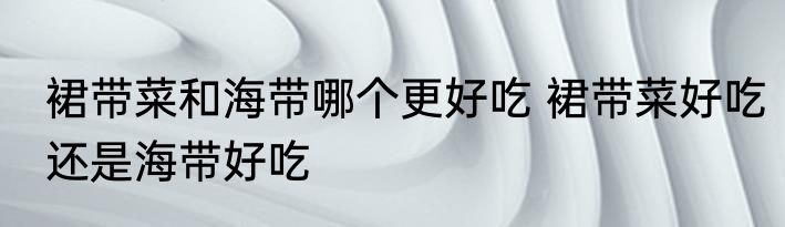 裙带菜和海带哪个更好吃 裙带菜好吃还是海带好吃