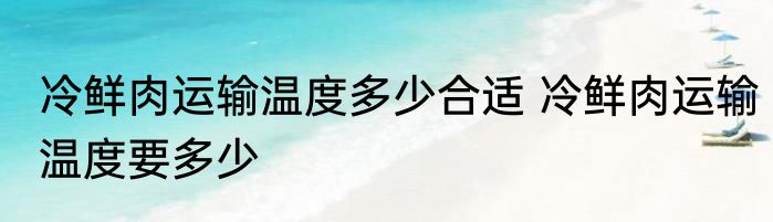 冷鲜肉运输温度多少合适 冷鲜肉运输温度要多少