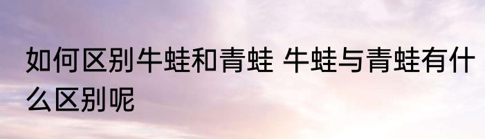 如何区别牛蛙和青蛙 牛蛙与青蛙有什么区别呢