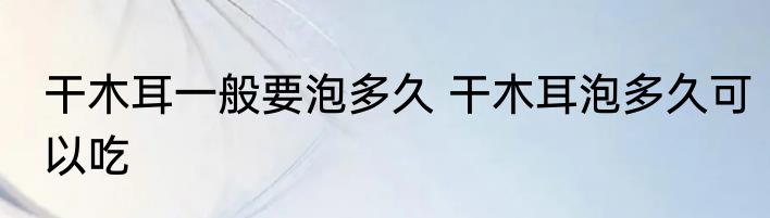 干木耳一般要泡多久 干木耳泡多久可以吃