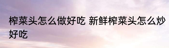 榨菜头怎么做好吃 新鲜榨菜头怎么炒好吃