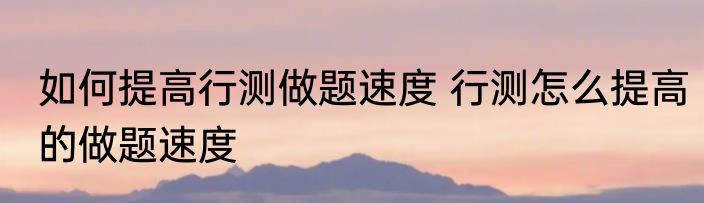 如何提高行测做题速度 行测怎么提高的做题速度