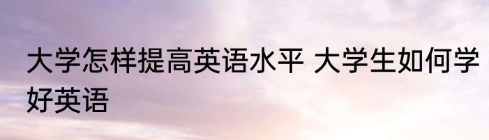 大学怎样提高英语水平 大学生如何学好英语