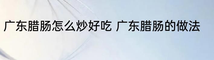 广东腊肠怎么炒好吃 广东腊肠的做法