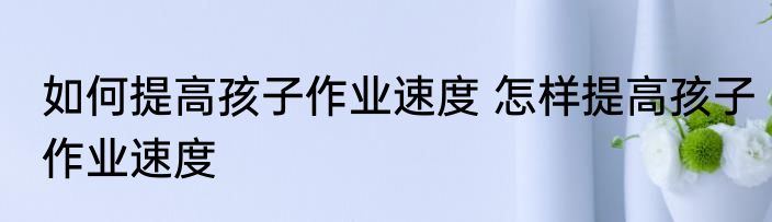 如何提高孩子作业速度 怎样提高孩子作业速度