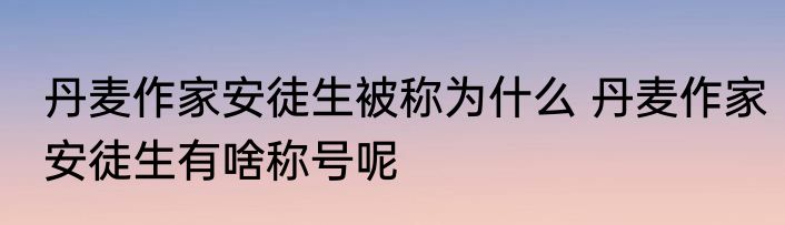 丹麦作家安徒生被称为什么 丹麦作家安徒生有啥称号呢
