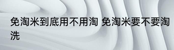 免淘米到底用不用淘 免淘米要不要淘洗