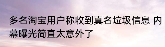 多名淘宝用户称收到真名垃圾信息 内幕曝光简直太意外了