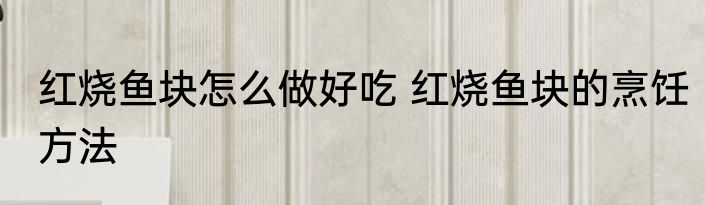 红烧鱼块怎么做好吃 红烧鱼块的烹饪方法