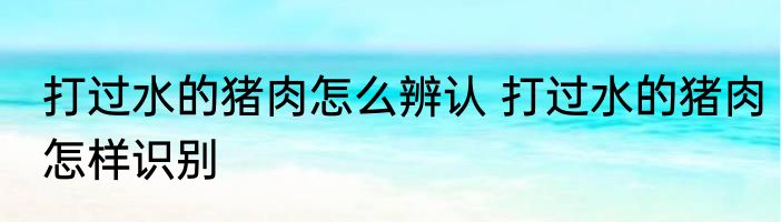 打过水的猪肉怎么辨认 打过水的猪肉怎样识别
