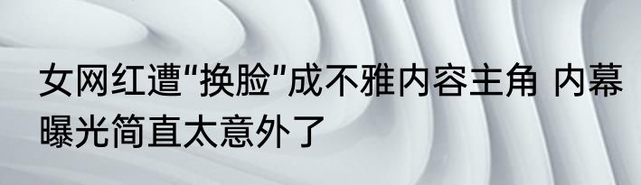 女网红遭“换脸”成不雅内容主角 内幕曝光简直太意外了