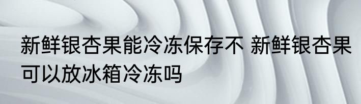 新鲜银杏果能冷冻保存不 新鲜银杏果可以放冰箱冷冻吗