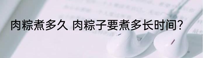 肉粽煮多久 肉粽子要煮多长时间?