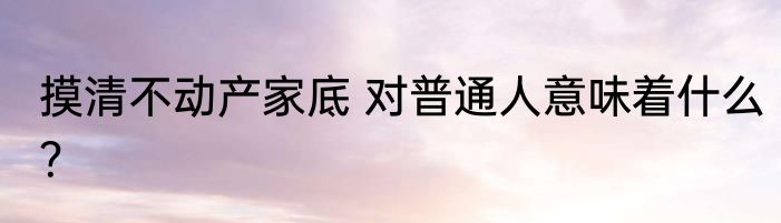 摸清不动产家底 对普通人意味着什么？