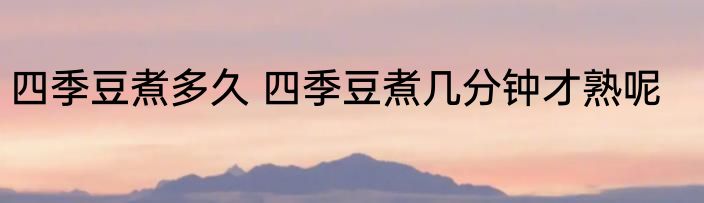 四季豆煮多久 四季豆煮几分钟才熟呢