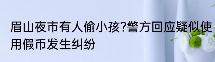 眉山夜市有人偷小孩?警方回应疑似使用假币发生纠纷