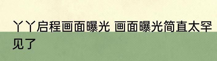 丫丫启程画面曝光 画面曝光简直太罕见了