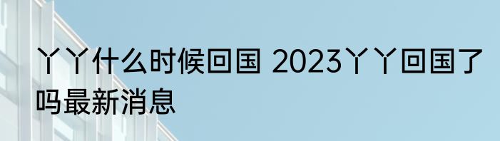 丫丫什么时候回国 2023丫丫回国了吗最新消息