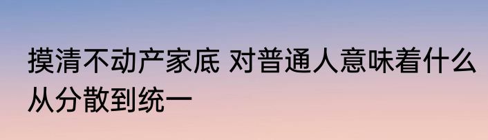 摸清不动产家底 对普通人意味着什么从分散到统一