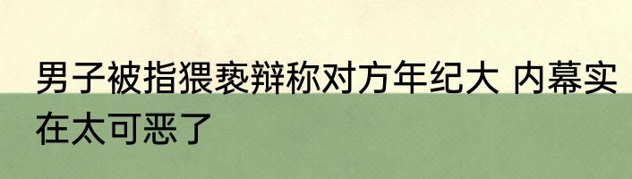 男子被指猥亵辩称对方年纪大 内幕实在太可恶了