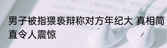男子被指猥亵辩称对方年纪大 真相简直令人震惊
