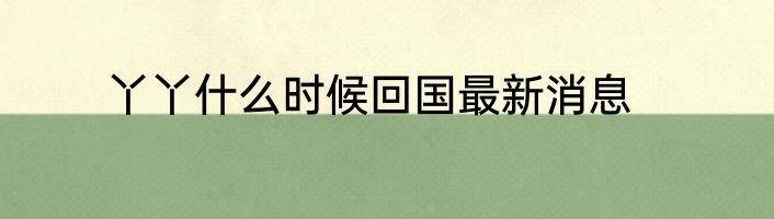 丫丫什么时候回国最新消息