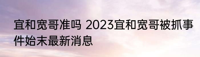 宜和宽哥准吗 2023宜和宽哥被抓事件始末最新消息