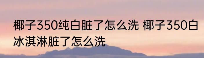 椰子350纯白脏了怎么洗 椰子350白冰淇淋脏了怎么洗