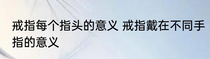 戒指每个指头的意义 戒指戴在不同手指的意义